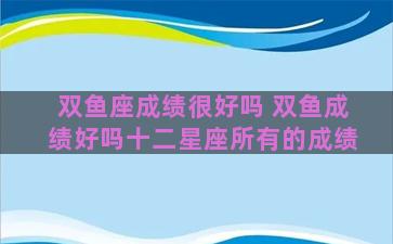 双鱼座成绩很好吗 双鱼成绩好吗十二星座所有的成绩